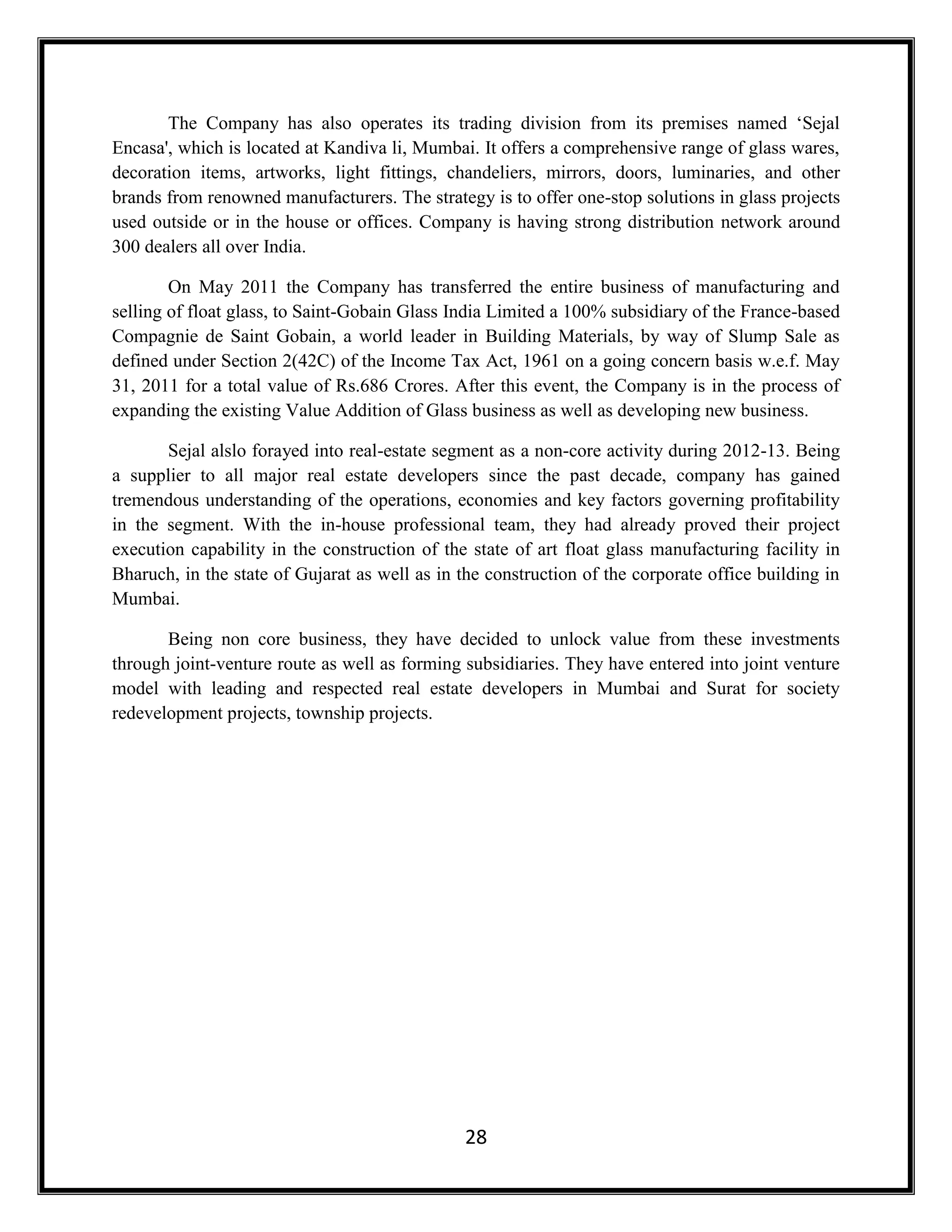 28
The Company has also operates its trading division from its premises named ‘Sejal
Encasa', which is located at Kandiva li, Mumbai. It offers a comprehensive range of glass wares,
decoration items, artworks, light fittings, chandeliers, mirrors, doors, luminaries, and other
brands from renowned manufacturers. The strategy is to offer one-stop solutions in glass projects
used outside or in the house or offices. Company is having strong distribution network around
300 dealers all over India.
On May 2011 the Company has transferred the entire business of manufacturing and
selling of float glass, to Saint-Gobain Glass India Limited a 100% subsidiary of the France-based
Compagnie de Saint Gobain, a world leader in Building Materials, by way of Slump Sale as
defined under Section 2(42C) of the Income Tax Act, 1961 on a going concern basis w.e.f. May
31, 2011 for a total value of Rs.686 Crores. After this event, the Company is in the process of
expanding the existing Value Addition of Glass business as well as developing new business.
Sejal alslo forayed into real-estate segment as a non-core activity during 2012-13. Being
a supplier to all major real estate developers since the past decade, company has gained
tremendous understanding of the operations, economies and key factors governing profitability
in the segment. With the in-house professional team, they had already proved their project
execution capability in the construction of the state of art float glass manufacturing facility in
Bharuch, in the state of Gujarat as well as in the construction of the corporate office building in
Mumbai.
Being non core business, they have decided to unlock value from these investments
through joint-venture route as well as forming subsidiaries. They have entered into joint venture
model with leading and respected real estate developers in Mumbai and Surat for society
redevelopment projects, township projects.
 