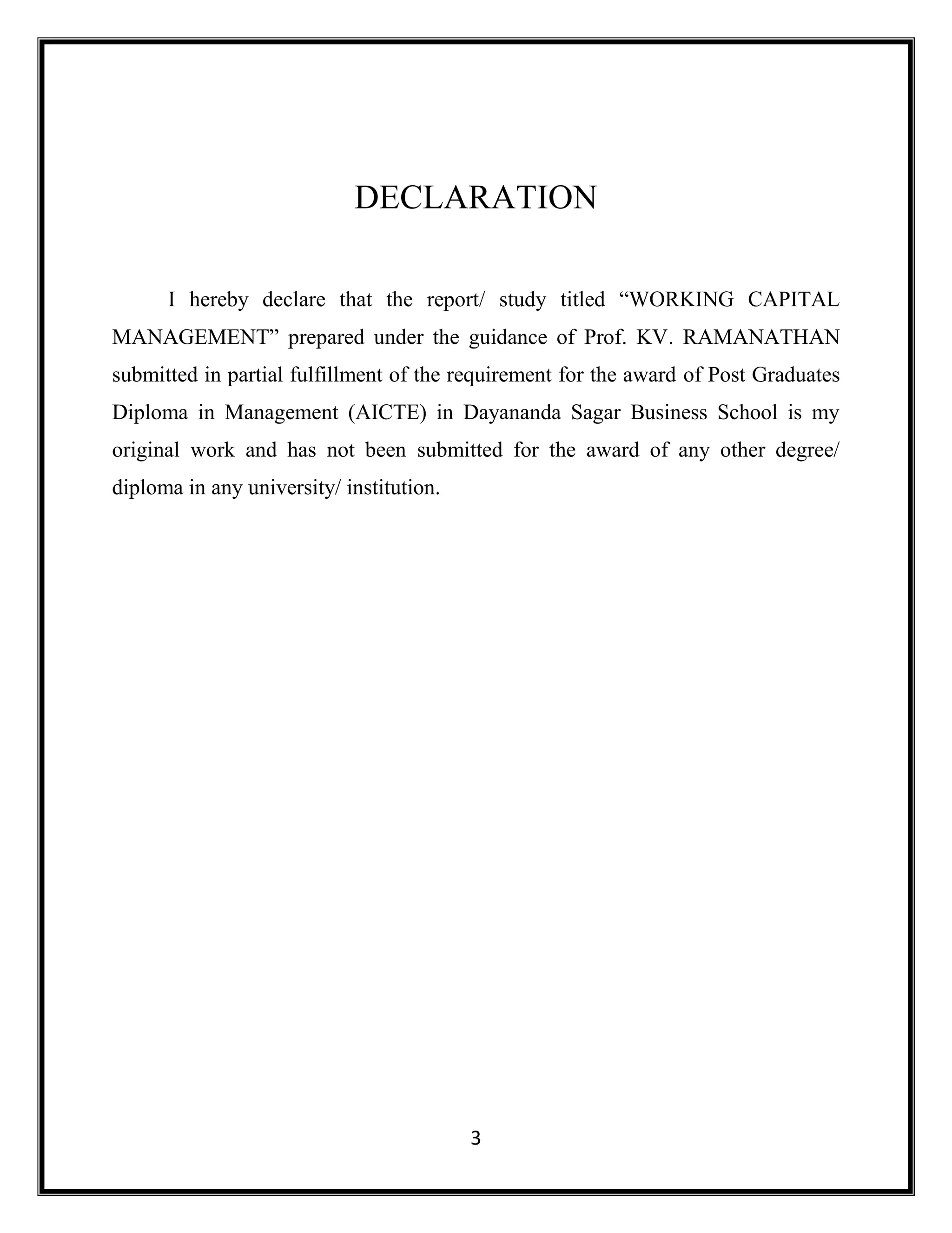 3
DECLARATION
I hereby declare that the report/ study titled “WORKING CAPITAL
MANAGEMENT” prepared under the guidance of Prof. KV. RAMANATHAN
submitted in partial fulfillment of the requirement for the award of Post Graduates
Diploma in Management (AICTE) in Dayananda Sagar Business School is my
original work and has not been submitted for the award of any other degree/
diploma in any university/ institution.
 