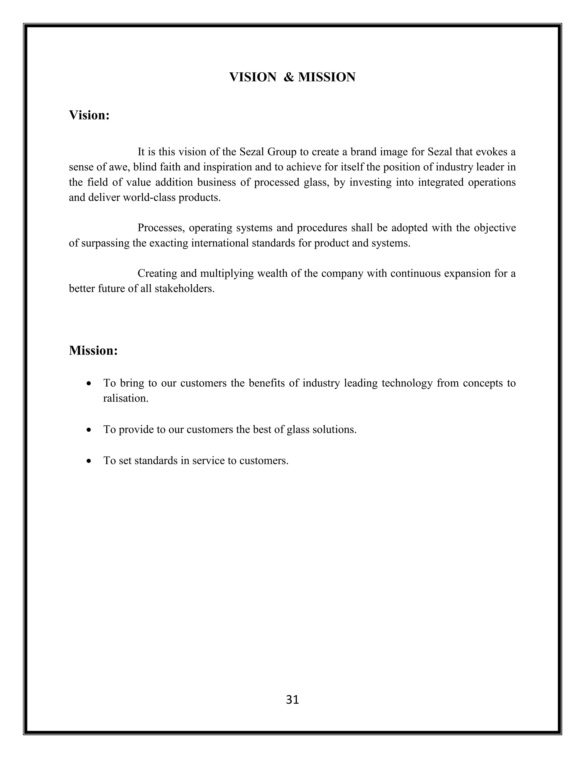 31
VISION & MISSION
Vision:
It is this vision of the Sezal Group to create a brand image for Sezal that evokes a
sense of awe, blind faith and inspiration and to achieve for itself the position of industry leader in
the field of value addition business of processed glass, by investing into integrated operations
and deliver world-class products.
Processes, operating systems and procedures shall be adopted with the objective
of surpassing the exacting international standards for product and systems.
Creating and multiplying wealth of the company with continuous expansion for a
better future of all stakeholders.
Mission:
 To bring to our customers the benefits of industry leading technology from concepts to
ralisation.
 To provide to our customers the best of glass solutions.
 To set standards in service to customers.
 