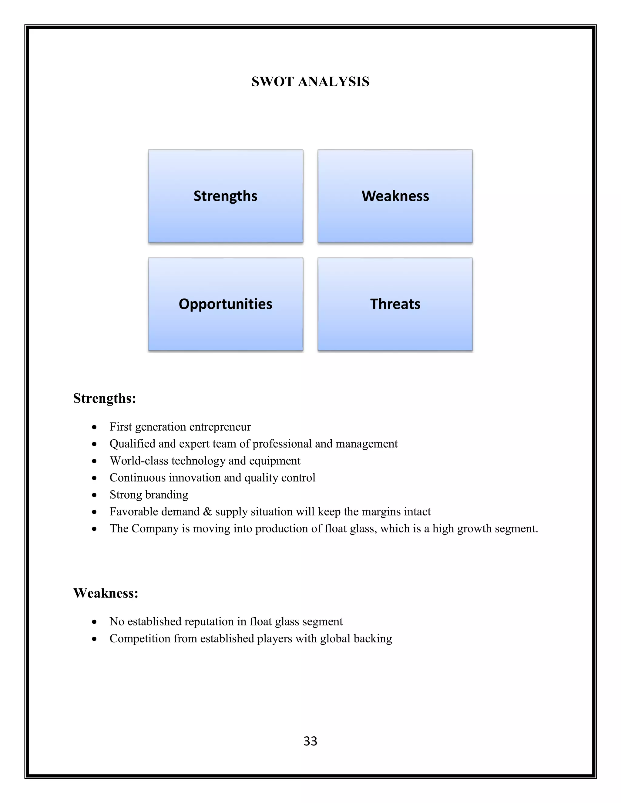 33
SWOT ANALYSIS
Strengths:
 First generation entrepreneur
 Qualified and expert team of professional and management
 World-class technology and equipment
 Continuous innovation and quality control
 Strong branding
 Favorable demand & supply situation will keep the margins intact
 The Company is moving into production of float glass, which is a high growth segment.
Weakness:
 No established reputation in float glass segment
 Competition from established players with global backing
Strengths Weakness
Opportunities Threats
 