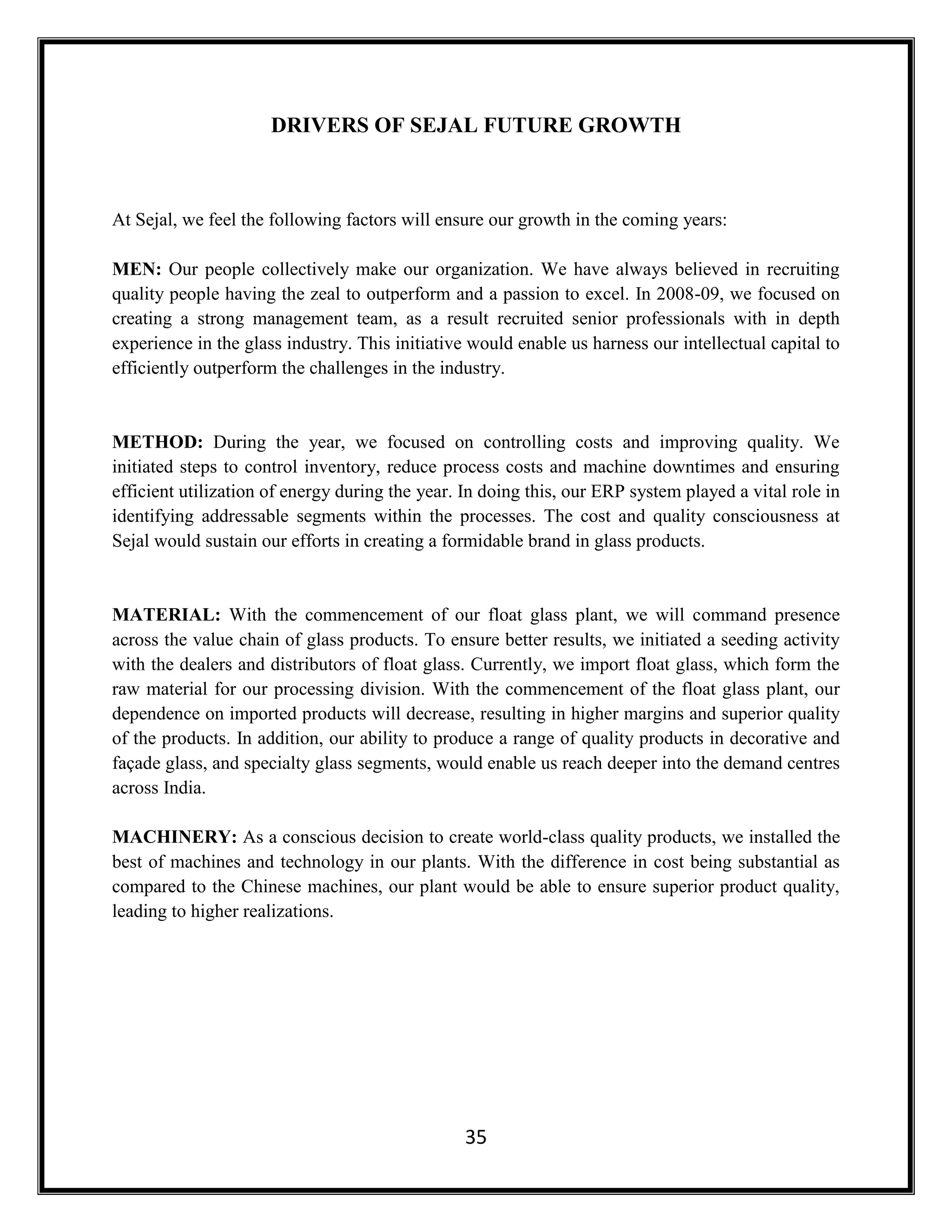 35
DRIVERS OF SEJAL FUTURE GROWTH
At Sejal, we feel the following factors will ensure our growth in the coming years:
MEN: Our people collectively make our organization. We have always believed in recruiting
quality people having the zeal to outperform and a passion to excel. In 2008-09, we focused on
creating a strong management team, as a result recruited senior professionals with in depth
experience in the glass industry. This initiative would enable us harness our intellectual capital to
efficiently outperform the challenges in the industry.
METHOD: During the year, we focused on controlling costs and improving quality. We
initiated steps to control inventory, reduce process costs and machine downtimes and ensuring
efficient utilization of energy during the year. In doing this, our ERP system played a vital role in
identifying addressable segments within the processes. The cost and quality consciousness at
Sejal would sustain our efforts in creating a formidable brand in glass products.
MATERIAL: With the commencement of our float glass plant, we will command presence
across the value chain of glass products. To ensure better results, we initiated a seeding activity
with the dealers and distributors of float glass. Currently, we import float glass, which form the
raw material for our processing division. With the commencement of the float glass plant, our
dependence on imported products will decrease, resulting in higher margins and superior quality
of the products. In addition, our ability to produce a range of quality products in decorative and
façade glass, and specialty glass segments, would enable us reach deeper into the demand centres
across India.
MACHINERY: As a conscious decision to create world-class quality products, we installed the
best of machines and technology in our plants. With the difference in cost being substantial as
compared to the Chinese machines, our plant would be able to ensure superior product quality,
leading to higher realizations.
 