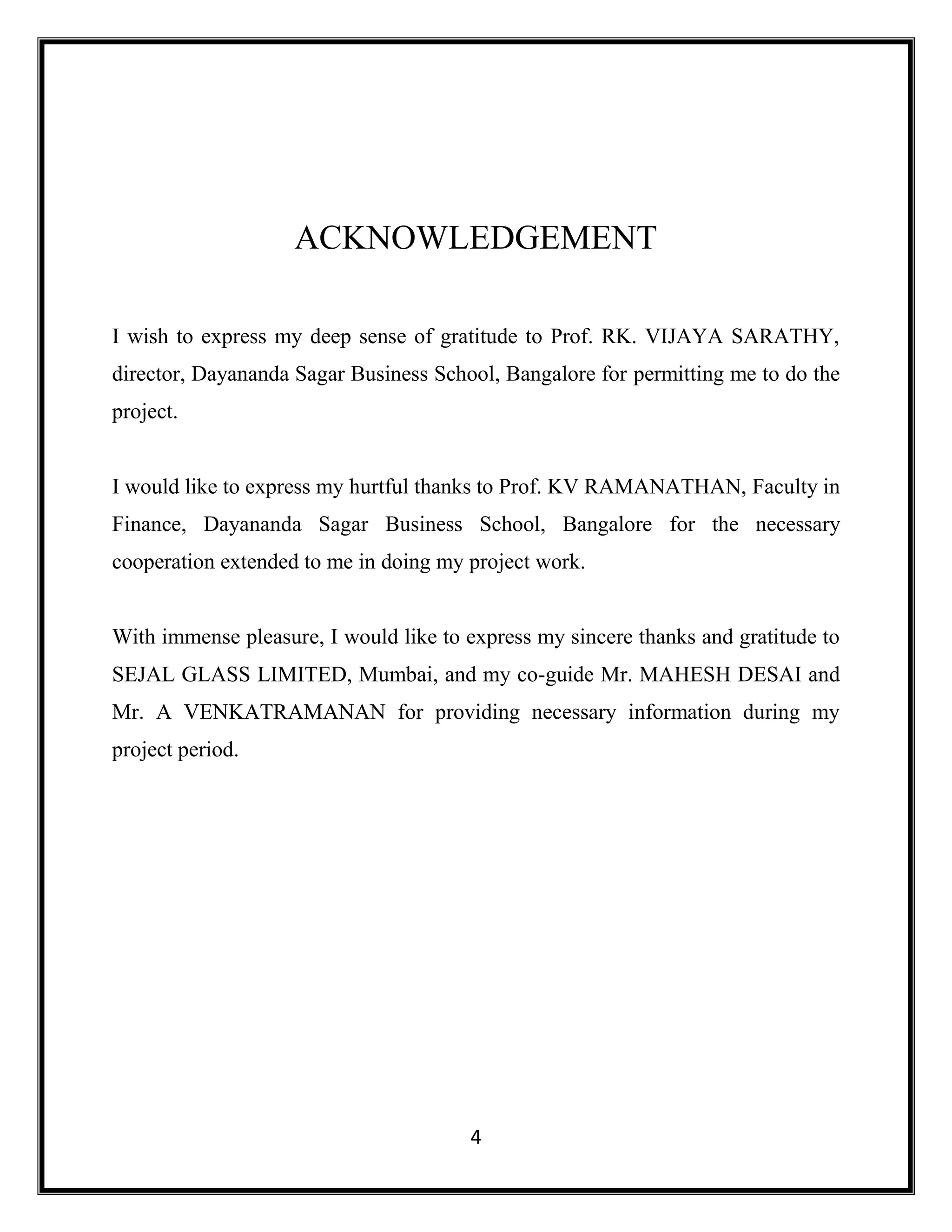 4
ACKNOWLEDGEMENT
I wish to express my deep sense of gratitude to Prof. RK. VIJAYA SARATHY,
director, Dayananda Sagar Business School, Bangalore for permitting me to do the
project.
I would like to express my hurtful thanks to Prof. KV RAMANATHAN, Faculty in
Finance, Dayananda Sagar Business School, Bangalore for the necessary
cooperation extended to me in doing my project work.
With immense pleasure, I would like to express my sincere thanks and gratitude to
SEJAL GLASS LIMITED, Mumbai, and my co-guide Mr. MAHESH DESAI and
Mr. A VENKATRAMANAN for providing necessary information during my
project period.
 