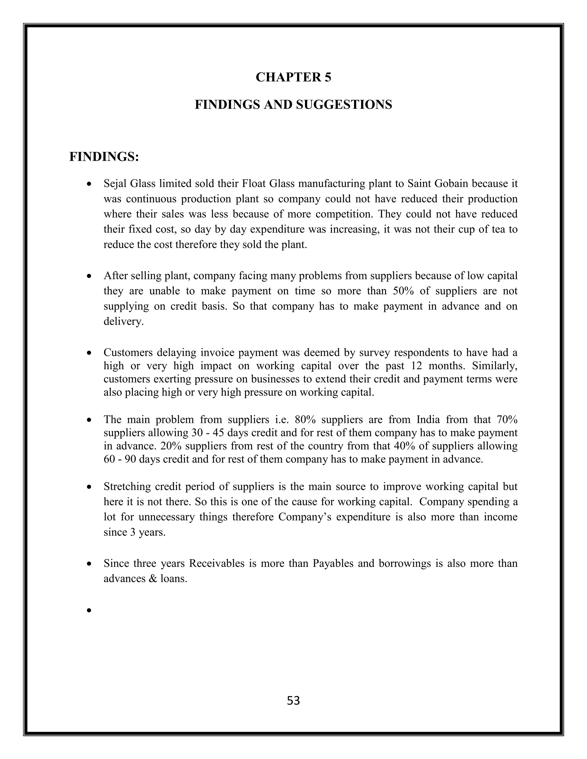 53
CHAPTER 5
FINDINGS AND SUGGESTIONS
FINDINGS:
 Sejal Glass limited sold their Float Glass manufacturing plant to Saint Gobain because it
was continuous production plant so company could not have reduced their production
where their sales was less because of more competition. They could not have reduced
their fixed cost, so day by day expenditure was increasing, it was not their cup of tea to
reduce the cost therefore they sold the plant.
 After selling plant, company facing many problems from suppliers because of low capital
they are unable to make payment on time so more than 50% of suppliers are not
supplying on credit basis. So that company has to make payment in advance and on
delivery.
 Customers delaying invoice payment was deemed by survey respondents to have had a
high or very high impact on working capital over the past 12 months. Similarly,
customers exerting pressure on businesses to extend their credit and payment terms were
also placing high or very high pressure on working capital.
 The main problem from suppliers i.e. 80% suppliers are from India from that 70%
suppliers allowing 30 - 45 days credit and for rest of them company has to make payment
in advance. 20% suppliers from rest of the country from that 40% of suppliers allowing
60 - 90 days credit and for rest of them company has to make payment in advance.
 Stretching credit period of suppliers is the main source to improve working capital but
here it is not there. So this is one of the cause for working capital. Company spending a
lot for unnecessary things therefore Company’s expenditure is also more than income
since 3 years.
 Since three years Receivables is more than Payables and borrowings is also more than
advances & loans.

 