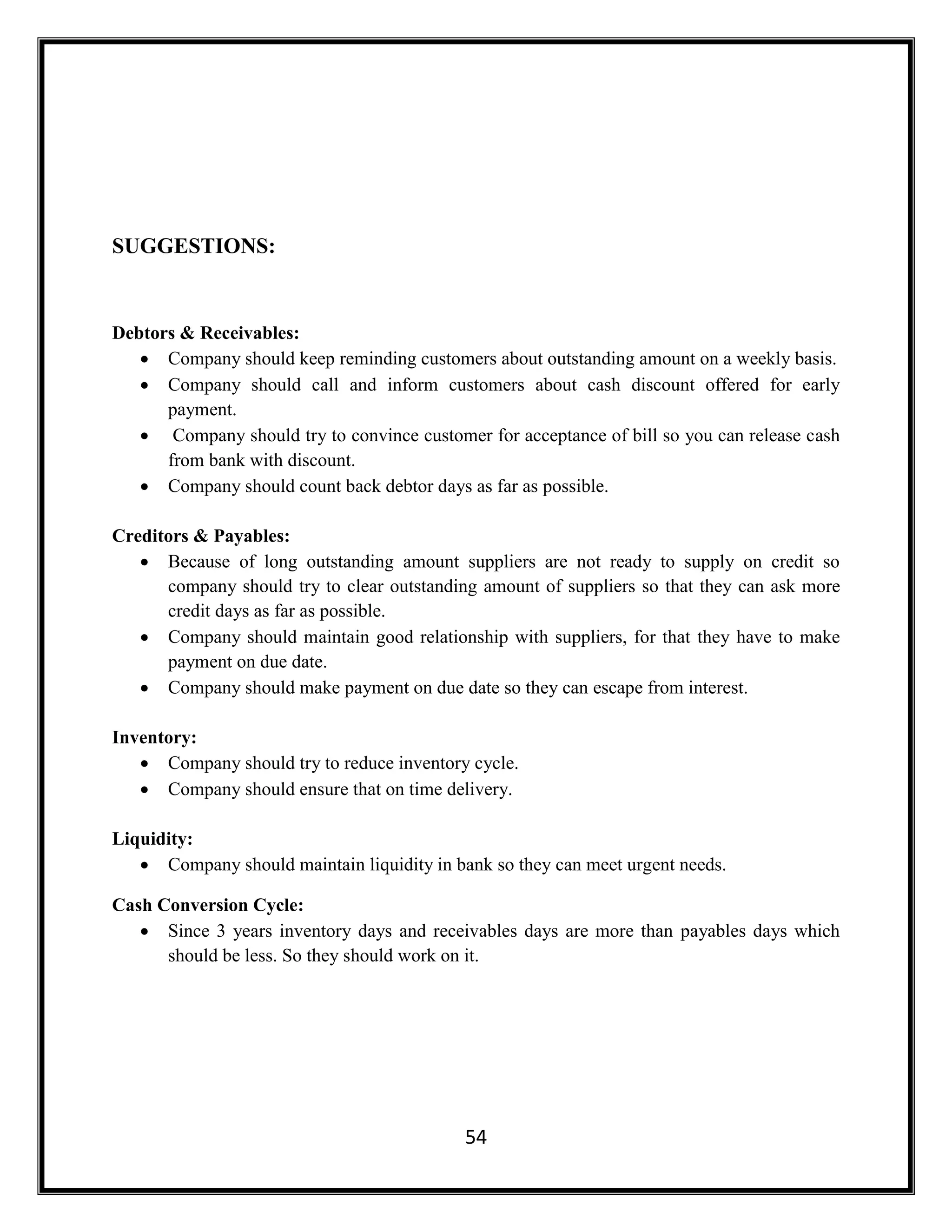 54
SUGGESTIONS:
Debtors & Receivables:
 Company should keep reminding customers about outstanding amount on a weekly basis.
 Company should call and inform customers about cash discount offered for early
payment.
 Company should try to convince customer for acceptance of bill so you can release cash
from bank with discount.
 Company should count back debtor days as far as possible.
Creditors & Payables:
 Because of long outstanding amount suppliers are not ready to supply on credit so
company should try to clear outstanding amount of suppliers so that they can ask more
credit days as far as possible.
 Company should maintain good relationship with suppliers, for that they have to make
payment on due date.
 Company should make payment on due date so they can escape from interest.
Inventory:
 Company should try to reduce inventory cycle.
 Company should ensure that on time delivery.
Liquidity:
 Company should maintain liquidity in bank so they can meet urgent needs.
Cash Conversion Cycle:
 Since 3 years inventory days and receivables days are more than payables days which
should be less. So they should work on it.
 