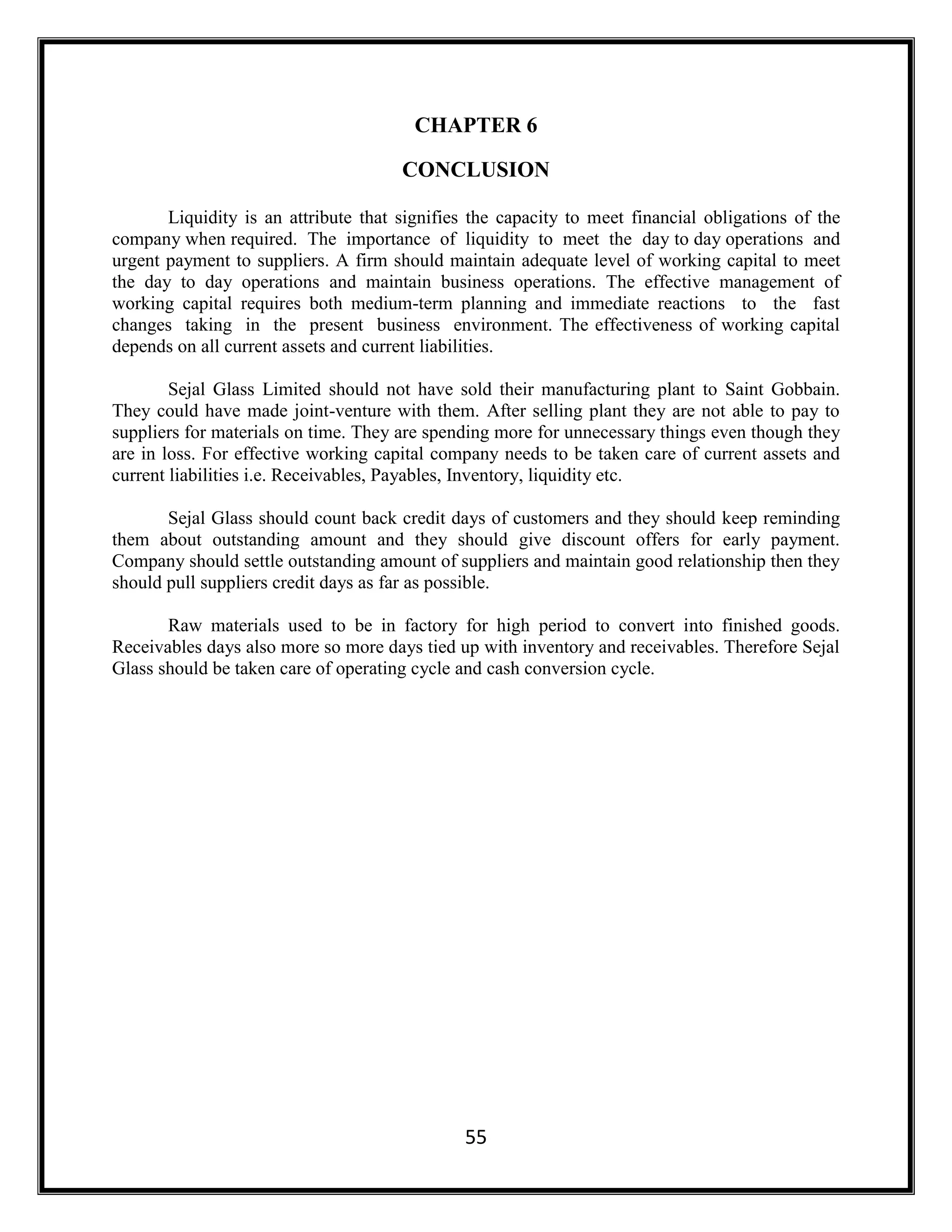55
CHAPTER 6
CONCLUSION
Liquidity is an attribute that signifies the capacity to meet financial obligations of the
company when required. The importance of liquidity to meet the day to day operations and
urgent payment to suppliers. A firm should maintain adequate level of working capital to meet
the day to day operations and maintain business operations. The effective management of
working capital requires both medium-term planning and immediate reactions to the fast
changes taking in the present business environment. The effectiveness of working capital
depends on all current assets and current liabilities.
Sejal Glass Limited should not have sold their manufacturing plant to Saint Gobbain.
They could have made joint-venture with them. After selling plant they are not able to pay to
suppliers for materials on time. They are spending more for unnecessary things even though they
are in loss. For effective working capital company needs to be taken care of current assets and
current liabilities i.e. Receivables, Payables, Inventory, liquidity etc.
Sejal Glass should count back credit days of customers and they should keep reminding
them about outstanding amount and they should give discount offers for early payment.
Company should settle outstanding amount of suppliers and maintain good relationship then they
should pull suppliers credit days as far as possible.
Raw materials used to be in factory for high period to convert into finished goods.
Receivables days also more so more days tied up with inventory and receivables. Therefore Sejal
Glass should be taken care of operating cycle and cash conversion cycle.
 