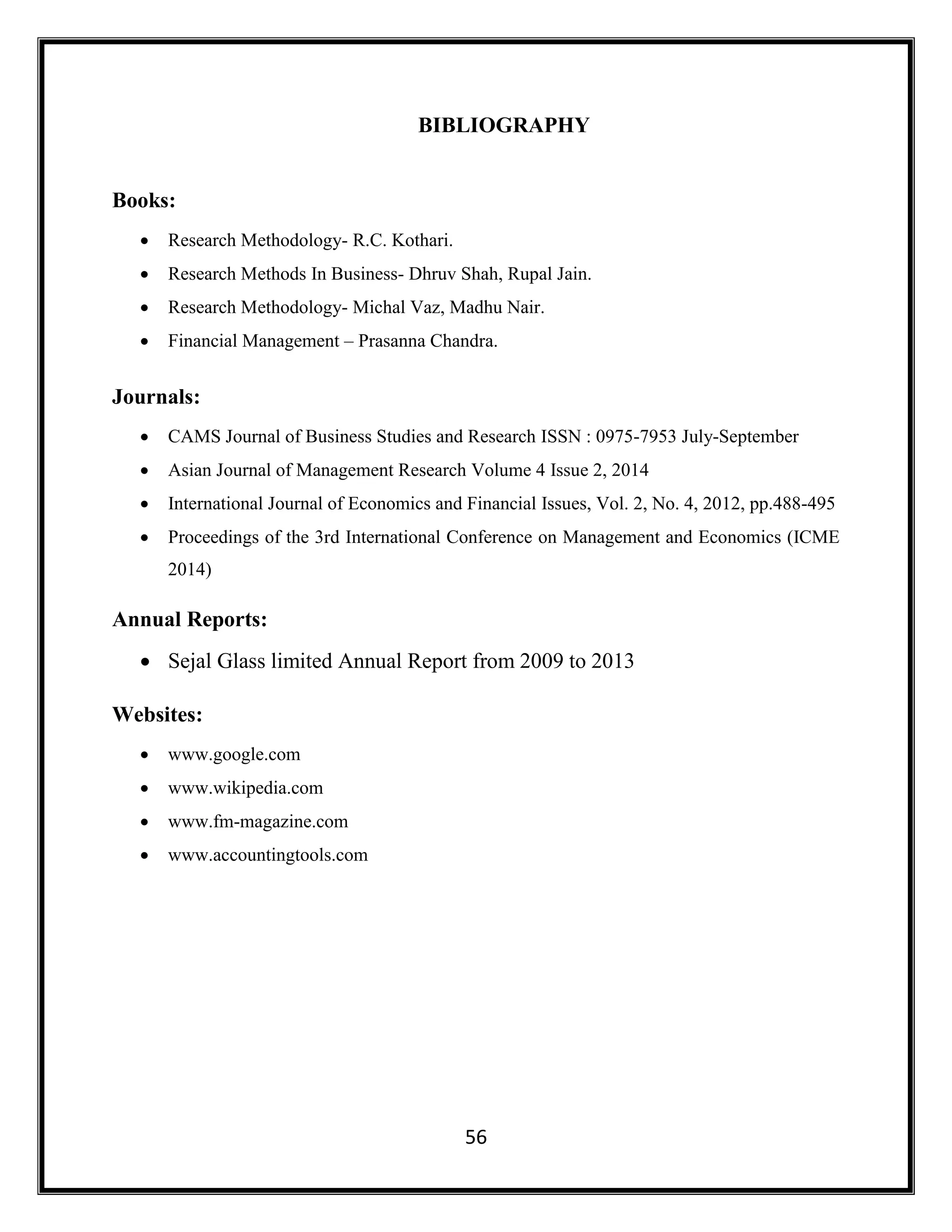 56
BIBLIOGRAPHY
Books:
 Research Methodology- R.C. Kothari.
 Research Methods In Business- Dhruv Shah, Rupal Jain.
 Research Methodology- Michal Vaz, Madhu Nair.
 Financial Management – Prasanna Chandra.
Journals:
 CAMS Journal of Business Studies and Research ISSN : 0975-7953 July-September
 Asian Journal of Management Research Volume 4 Issue 2, 2014
 International Journal of Economics and Financial Issues, Vol. 2, No. 4, 2012, pp.488-495
 Proceedings of the 3rd International Conference on Management and Economics (ICME
2014)
Annual Reports:
 Sejal Glass limited Annual Report from 2009 to 2013
Websites:
 www.google.com
 www.wikipedia.com
 www.fm-magazine.com
 www.accountingtools.com
 