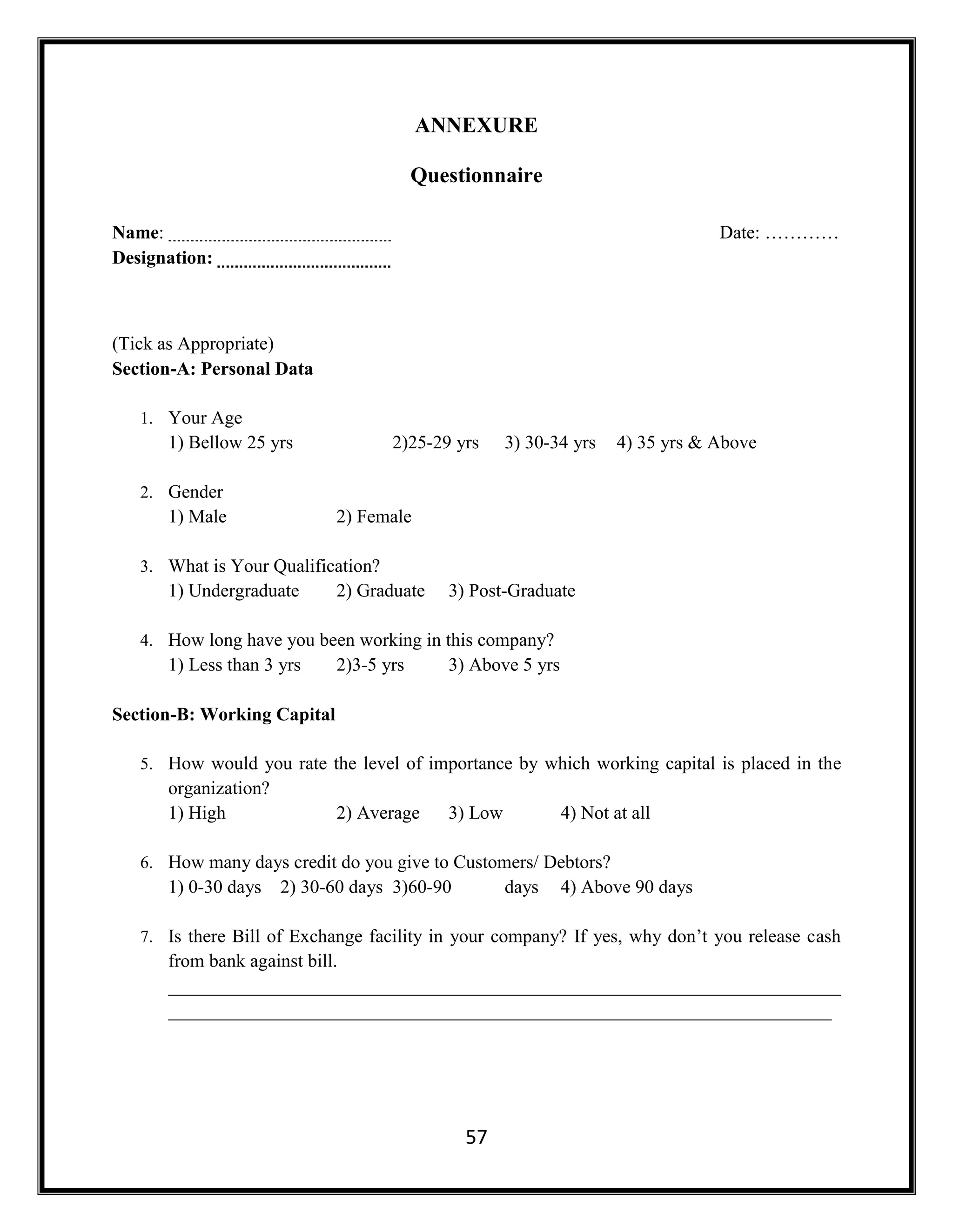 57
ANNEXURE
Questionnaire
Name: Date: …………
Designation:
(Tick as Appropriate)
Section-A: Personal Data
1. Your Age
1) Bellow 25 yrs 2)25-29 yrs 3) 30-34 yrs 4) 35 yrs & Above
2. Gender
1) Male 2) Female
3. What is Your Qualification?
1) Undergraduate 2) Graduate 3) Post-Graduate
4. How long have you been working in this company?
1) Less than 3 yrs 2)3-5 yrs 3) Above 5 yrs
Section-B: Working Capital
5. How would you rate the level of importance by which working capital is placed in the
organization?
1) High 2) Average 3) Low 4) Not at all
6. How many days credit do you give to Customers/ Debtors?
1) 0-30 days 2) 30-60 days 3)60-90 days 4) Above 90 days
7. Is there Bill of Exchange facility in your company? If yes, why don’t you release cash
from bank against bill.
________________________________________________________________________
_______________________________________________________________________
 