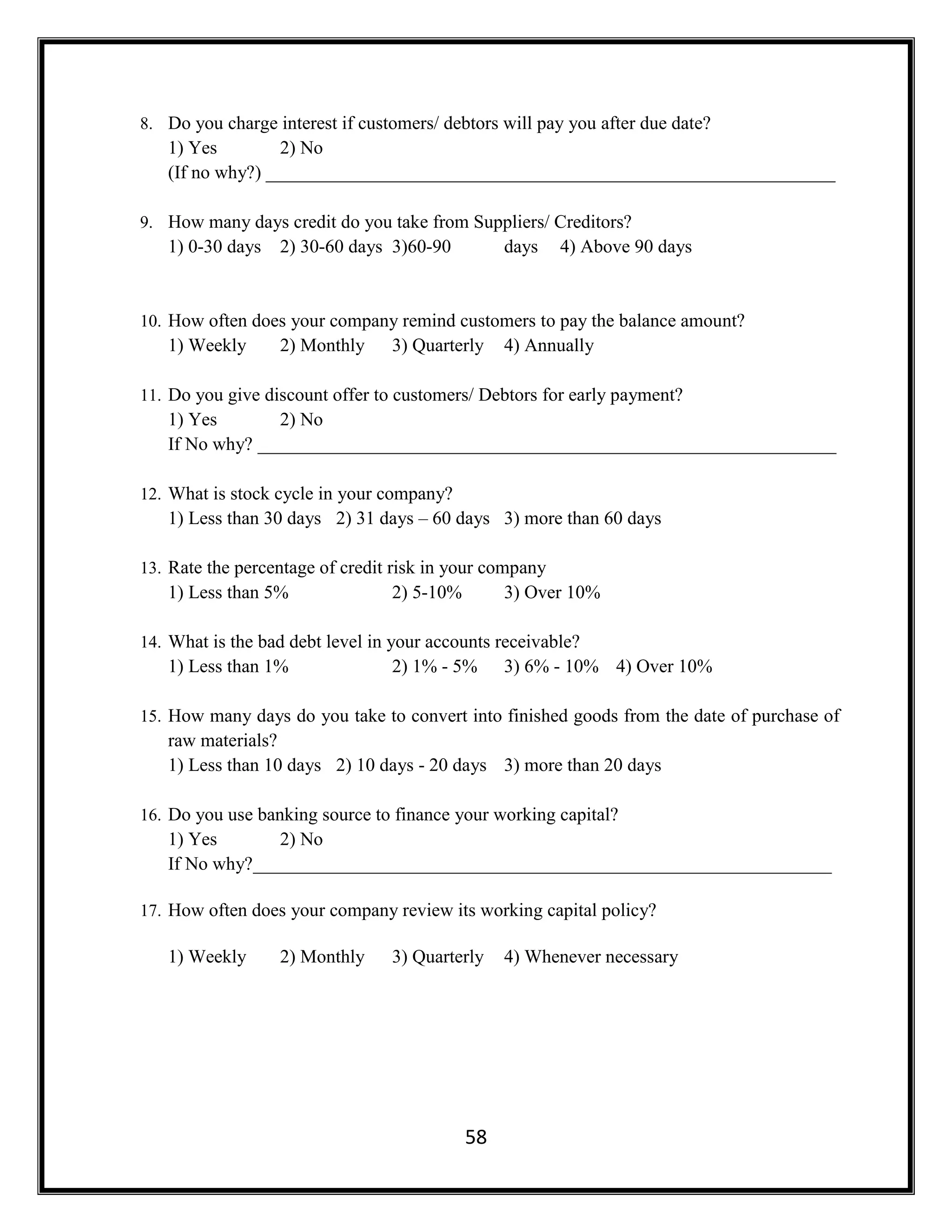 58
8. Do you charge interest if customers/ debtors will pay you after due date?
1) Yes 2) No
(If no why?) _____________________________________________________________
9. How many days credit do you take from Suppliers/ Creditors?
1) 0-30 days 2) 30-60 days 3)60-90 days 4) Above 90 days
10. How often does your company remind customers to pay the balance amount?
1) Weekly 2) Monthly 3) Quarterly 4) Annually
11. Do you give discount offer to customers/ Debtors for early payment?
1) Yes 2) No
If No why? ______________________________________________________________
12. What is stock cycle in your company?
1) Less than 30 days 2) 31 days – 60 days 3) more than 60 days
13. Rate the percentage of credit risk in your company
1) Less than 5% 2) 5-10% 3) Over 10%
14. What is the bad debt level in your accounts receivable?
1) Less than 1% 2) 1% - 5% 3) 6% - 10% 4) Over 10%
15. How many days do you take to convert into finished goods from the date of purchase of
raw materials?
1) Less than 10 days 2) 10 days - 20 days 3) more than 20 days
16. Do you use banking source to finance your working capital?
1) Yes 2) No
If No why?______________________________________________________________
17. How often does your company review its working capital policy?
1) Weekly 2) Monthly 3) Quarterly 4) Whenever necessary
 