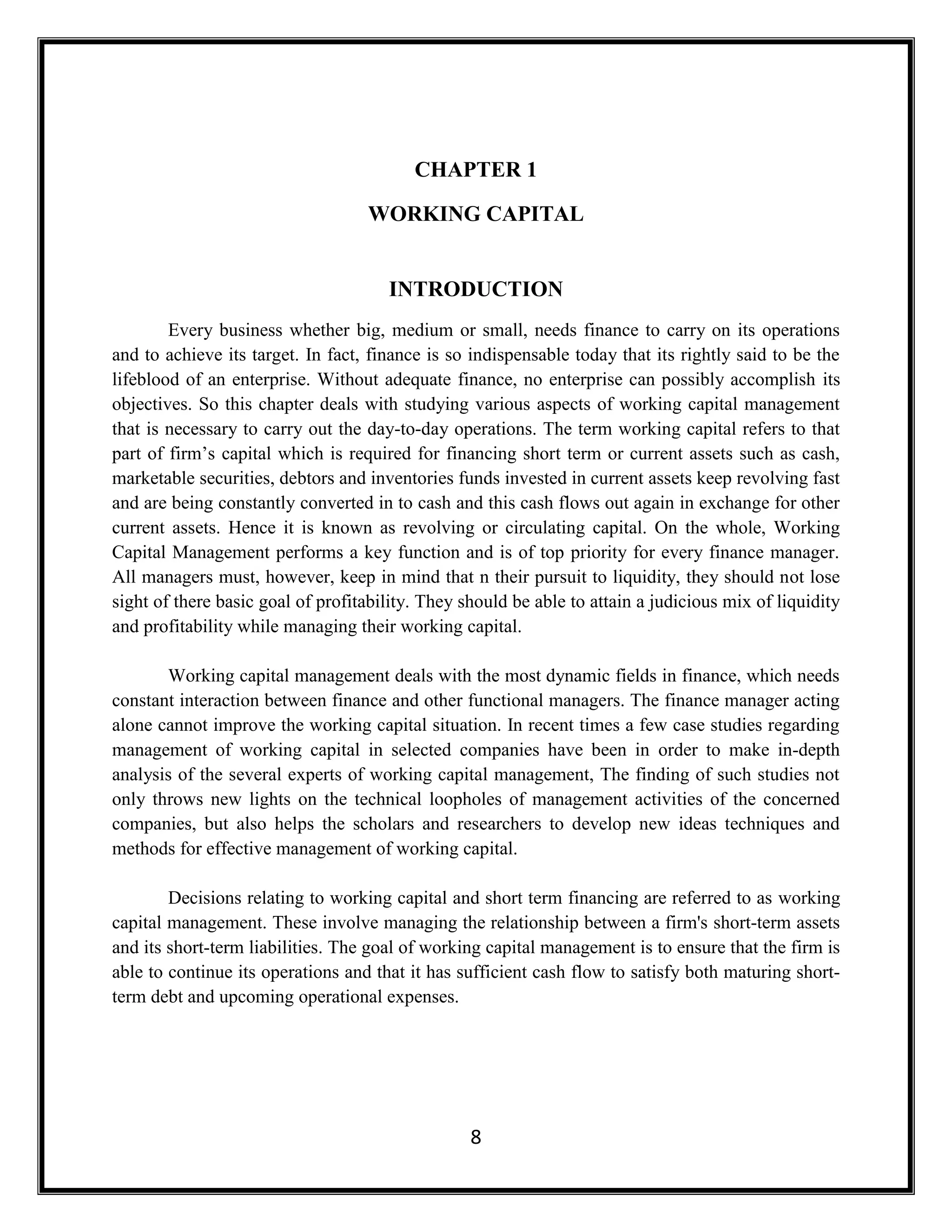 8
CHAPTER 1
WORKING CAPITAL
INTRODUCTION
Every business whether big, medium or small, needs finance to carry on its operations
and to achieve its target. In fact, finance is so indispensable today that its rightly said to be the
lifeblood of an enterprise. Without adequate finance, no enterprise can possibly accomplish its
objectives. So this chapter deals with studying various aspects of working capital management
that is necessary to carry out the day-to-day operations. The term working capital refers to that
part of firm’s capital which is required for financing short term or current assets such as cash,
marketable securities, debtors and inventories funds invested in current assets keep revolving fast
and are being constantly converted in to cash and this cash flows out again in exchange for other
current assets. Hence it is known as revolving or circulating capital. On the whole, Working
Capital Management performs a key function and is of top priority for every finance manager.
All managers must, however, keep in mind that n their pursuit to liquidity, they should not lose
sight of there basic goal of profitability. They should be able to attain a judicious mix of liquidity
and profitability while managing their working capital.
Working capital management deals with the most dynamic fields in finance, which needs
constant interaction between finance and other functional managers. The finance manager acting
alone cannot improve the working capital situation. In recent times a few case studies regarding
management of working capital in selected companies have been in order to make in-depth
analysis of the several experts of working capital management, The finding of such studies not
only throws new lights on the technical loopholes of management activities of the concerned
companies, but also helps the scholars and researchers to develop new ideas techniques and
methods for effective management of working capital.
Decisions relating to working capital and short term financing are referred to as working
capital management. These involve managing the relationship between a firm's short-term assets
and its short-term liabilities. The goal of working capital management is to ensure that the firm is
able to continue its operations and that it has sufficient cash flow to satisfy both maturing short-
term debt and upcoming operational expenses.
 