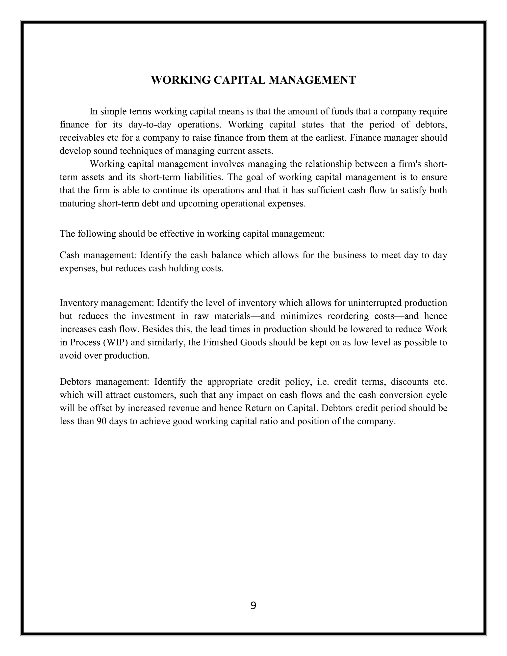 9
WORKING CAPITAL MANAGEMENT
In simple terms working capital means is that the amount of funds that a company require
finance for its day-to-day operations. Working capital states that the period of debtors,
receivables etc for a company to raise finance from them at the earliest. Finance manager should
develop sound techniques of managing current assets.
Working capital management involves managing the relationship between a firm's short-
term assets and its short-term liabilities. The goal of working capital management is to ensure
that the firm is able to continue its operations and that it has sufficient cash flow to satisfy both
maturing short-term debt and upcoming operational expenses.
The following should be effective in working capital management:
Cash management: Identify the cash balance which allows for the business to meet day to day
expenses, but reduces cash holding costs.
Inventory management: Identify the level of inventory which allows for uninterrupted production
but reduces the investment in raw materials—and minimizes reordering costs—and hence
increases cash flow. Besides this, the lead times in production should be lowered to reduce Work
in Process (WIP) and similarly, the Finished Goods should be kept on as low level as possible to
avoid over production.
Debtors management: Identify the appropriate credit policy, i.e. credit terms, discounts etc.
which will attract customers, such that any impact on cash flows and the cash conversion cycle
will be offset by increased revenue and hence Return on Capital. Debtors credit period should be
less than 90 days to achieve good working capital ratio and position of the company.
 