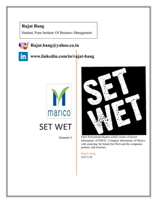 SET WET
Semester-I Final Presentation Report which consist of Sector
information of FMCG , Company information of Marico
with analyzing the brand (Set Wet) and the companies
position and structure.
Rajat bang
DM17C38
Rajat Bang
Student, Pune Institute Of Business Management
Rajat.bang@yahoo.co.in
www.linkedin.com/in/rajat-bang
 