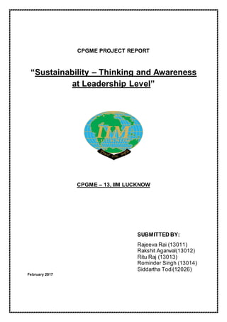 CPGME PROJECT REPORT
“Sustainability – Thinking and Awareness
at Leadership Level”
CPGME – 13, IIM LUCKNOW
SUBMITTED BY:
Rajeeva Rai (13011)
Rakshit Agarwal(13012)
Ritu Raj (13013)
Rominder Singh (13014)
Siddartha Todi(12026)
February 2017
 