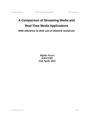 Project Report ITMO 540 Spring 2016 IIT Chicago
A Comparison of Streaming Media and
Real-Time Media Applications
With reference to their use of network resources
Jigisha Aryya
A20373382
25th April, 2016
jaryya@hawk.iit.edu 1
 