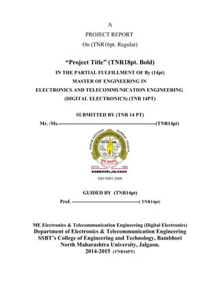 A
PROJECT REPORT
On (TNR16pt. Regular)
“Project Title” (TNR18pt. Bold)
IN THE PARTIAL FULFILLMENT OF By (14pt)
MASTER OF ENGINEERING IN
ELECTRONICS AND TELECOMMUNICATION ENGINEERING
(DIGITAL ELECTRONICS) (TNR 14PT)
SUBMITTED BY (TNR 14 PT)
Mr. /Ms.----------------------------------------------------------(TNR14pt)
ISO 9001:2008
GUIDED BY (TNR14pt)
Prof. ----------------------------------------( TNR14pt)
ME Electronics & Telecommunication Engineering (Digital Electronics)
Department of Electronics & Telecommunication Engineering
SSBT’s College of Engineering and Technology, Bambhori
North Maharashtra University, Jalgaon.
2014-2015 (TNR16PT)
 