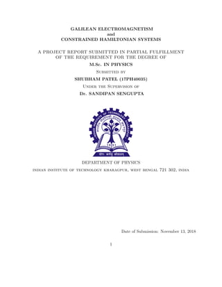 GALILEAN ELECTROMAGNETISM
and
CONSTRAINED HAMILTONIAN SYSTEMS
A PROJECT REPORT SUBMITTED IN PARTIAL FULFILLMENT
OF THE REQUIREMENT FOR THE DEGREE OF
M.Sc. IN PHYSICS
Submitted by
SHUBHAM PATEL (17PH40035)
Under the Supervision of
Dr. SANDIPAN SENGUPTA
DEPARTMENT OF PHYSICS
indian institute of technology kharagpur, west bengal 721 302, india
Date of Submission: November 13, 2018
1
 