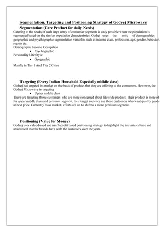 Segmentation, Targeting and Positioning Strategy of Godrej Microwave
Segmentation (Care Product for daily Needs)
Catering to the needs of such large array of consumer segments is only possible when the population is
segmented based on the similar population characteristics. Godrej uses the mix of demographics
geographic and psychographic segmentation variables such as income class, profession, age, gender, behavior,
region etc.
Demographic Income Occupation
• Psychographic
Personality Life Style
• Geographic
Mainly in Tier 1 And Tier 2 Cities
Targeting (Every Indian Household Especially middle class)
Godrej has targeted its market on the basis of product that they are offering to the consumers. However, the
Godrej Microwave is targeting
• Upper middle class
There are targeting those customers who are more concerned about life style product. Their product is more of
for upper middle class and premium segment, their target audience are those customers who want quality goods
at best price. Currently mass market, efforts are on to shift to a more premium segment.
Positioning (Value for Money)
Godrej uses value-based and user benefit based positioning strategy to highlight the intrinsic culture and
attachment that the brands have with the customers over the years.
 