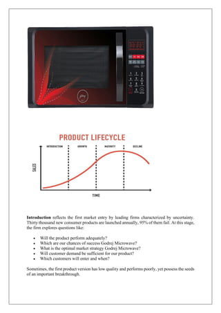 Introduction reflects the first market entry by leading firms characterized by uncertainty.
Thirty thousand new consumer products are launched annually, 95% of them fail. At this stage,
the firm explores questions like:
• Will the product perform adequately?
• Which are our chances of success Godrej Microwave?
• What is the optimal market strategy Godrej Microwave?
• Will customer demand be sufficient for our product?
• Which customers will enter and when?
Sometimes, the first product version has low quality and performs poorly, yet possess the seeds
of an important breakthrough.
 