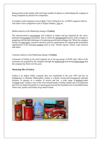 Being present in the market with such large number of options is what helping the company in
being competitively ahead of its competitors.
It competes with companies such as HUL, P & G, Palmolive etc. in FMCG segment while in
real estate it have competitors such as Jaypee builders, Tata etc.
Market analysis in the Marketing strategy of Godrej
The macroeconomic environment will continue to impact and get impacted by the socio-
political and economic uncertainty. Due to which the international business of the company is
grappling with the dual challenges of weakening growth and exchange risk. While the company
focuses on innovation, customer centricity and cost optimization for capturing the tremendous
opportunities in the emerging markets such as Asia –Pacific regions, Africa, Latin America
and others.
Customer analysis in the Marketing strategy of Godrej
Customers of Godrej in the retail segment are in the age group of 20-60 years. Most of the
customers are acquired by the company through the brand recall and strong brand image that
the company has built over the years.
Marketing Mix of Godrej
Godrej is an Indian Public company that was established in the year 1897 and has its
headquarters in Mumbai, Maharashtra. Godrej is a family owned and management operated
business. It operates in a number of sectors and has a wide range of products under
its brand name. Godrej is one of the most trusted brands in Indian market and is an important
part of every Indian household. It’s amazing past has laid the foundation for its incredible future
where trust, quality and Godrej all go hand in hand.
 