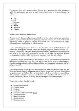 The company faces stiff competition from different other companies but it has led them to
uplift their performance and achieve much better results. Some of its competitors are as
follows-
• Tata
• LG
• Samsung
• Sony
• Wipro
• Whirlpool
• Unilever
Products in the Marketing mix of Godrej
Godrej is a multi-dimensional company that deals in various sectors as diverse as agricultural
products, security systems, furniture, appliances, consumer products, real estate and industrial
engineering. Under its appliances category it deals with items like microwave oven ranges,
washing machines, refrigerators, air conditioners etc.
Animal feeds and agrochemicals come under its kitty of agricultural products. It also deals in
GP batteries, rechargeable batteries, torches and chargers along with software solutions for IT
industry. The company has carved out a special name for itself because of its security systems
and safes. In the year 1897, it introduced the first lock in India that was built with the
lever technology and later in 1920, became the introducer of the first safe in India.
The company also has the distinction of introducing for the first time soap made from vegetable
oils and the first Indian typewriter. They also provide furniture that includes storage products,
modular furniture and mattress for residence, offices, labs, educational institutions, shipyard
and even hospitals.
Its consumer products include repellent, Goodnight refills, coils, mats, Cinthol soaps, deo, talc,
hair color, hair dye, hair oil, baby care products, shaving creams and food items like chocolate
syrup, chocolates, food oil etc. The real estate business deals in townships, residential areas
and commercial enterprises. Their construction business includes ready-mix concrete and
various construction services. In tooling, they deal with press tools and casting dies.
The popular products of godrej include
1. Personal care products
2. Cleaning agents
3. Furniture
4. Real estate
5. Consumer durables and white goods
6. Security solutions
7. Godrej Aerospace
8. Godrej Agrovet
9. Godrej chemicals
 