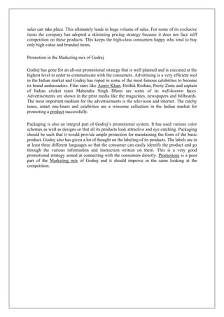 sales can take place. This ultimately leads in huge volume of sales. For some of its exclusive
items the company has adopted a skimming pricing strategy because it does not face stiff
competition on these products. This keeps the high-class consumers happy who tend to buy
only high-value and branded items.
Promotion in the Marketing mix of Godrej
Godrej has gone for an all-out promotional strategy that is well planned and is executed at the
highest level in order to communicate with the consumers. Advertising is a very efficient tool
in the Indian market and Godrej has roped in some of the most famous celebrities to become
its brand ambassadors. Film stars like Aamir Khan, Hrithik Roshan, Preity Zinta and captain
of Indian cricket team Mahendra Singh Dhoni are some of its well-known faces.
Advertisements are shown in the print media like the magazines, newspapers and billboards.
The most important medium for the advertisements is the television and internet. The catchy
tunes, smart one-liners and celebrities are a winsome collection in the Indian market for
promoting a product successfully.
Packaging is also an integral part of Godrej’s promotional system. It has used various color
schemes as well as designs so that all its products look attractive and eye catching. Packaging
should be such that it would provide ample protection for maintaining the form of the basic
product. Godrej also has given a lot of thought on the labeling of its products. The labels are in
at least three different languages so that the consumer can easily identify the product and go
through the various information and instruction written on them. This is a very good
promotional strategy aimed at connecting with the consumers directly. Promotions is a poor
part of the Marketing mix of Godrej and it should improve in the same looking at the
competition.
 
