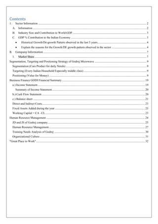 Contents
1. Sector Information ....................................................................................................................................................2
A. Information ...........................................................................................................................................................2
B. Industry Size and Contribution to World GDP.....................................................................................................3
C. GDP % Contribution to the Indian Economy .......................................................................................................3
• Historical Growth/De-growth Pattern observed in the last 5 years...................................................................4
• Explain the reasons for the Growth/DE growth pattern observed in the sector................................................4
B. Company Information.............................................................................................................................................7
1. Market Share.........................................................................................................................................................7
Segmentation, Targeting and Positioning Strategy of Godrej Microwave .......................................................................9
Segmentation (Care Product for daily Needs) ..............................................................................................................9
Targeting (Every Indian Household Especially middle class)......................................................................................9
Positioning (Value for Money) .....................................................................................................................................9
Business Finance GODI Financial Summary..................................................................................................................19
a.) Income Statement...................................................................................................................................................19
Summary of Income Statement...............................................................................................................................20
b.) Cash Flow Statement.............................................................................................................................................20
c.) Balance sheet .........................................................................................................................................................21
Direct and Indirect Costs.............................................................................................................................................23
Fixed Assets Added during the year ...........................................................................................................................23
Working Capital = CA –CL........................................................................................................................................23
Human Resource Management.......................................................................................................................................24
JD and JS of Godrej company.....................................................................................................................................25
Human Resource Management...................................................................................................................................27
Training Needs Analysis of Godrej ............................................................................................................................30
Organizational Culture................................................................................................................................................31
"Great Place to Work".....................................................................................................................................................32
 