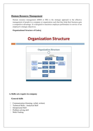 Human Resource Management
Human resource management (HRM or HR) is the strategic approach to the effective
management of people in a company or organization such that they help their business gain
a competitive advantage. It is designed to maximize employee performance in service of an
employer's strategic objectives.
Organizational Structure of Godrej
A.Skills sets require in company
General skills
Communication (listening, verbal, written)
Technical Skills - Analytical Skill
Interpersonal Skill
Problem solving skill
Multi-Tasking
 