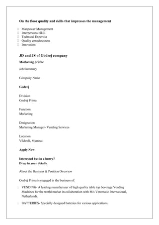 On the floor quality and skills that impresses the management
Manpower Management
Interpersonal Skill
Technical Expertise
Quality consciousness
Innovation
JD and JS of Godrej company
Marketing profile
Job Summary
Company Name
Godrej
Division
Godrej Prima
Function
Marketing
Designation
Marketing Manager- Vending Services
Location
Vikhroli, Mumbai
Apply Now
Interested but in a hurry?
Drop in your details.
About the Business & Position Overview
Godrej Prima is engaged in the business of:
VENDING- A leading manufacturer of high quality table top beverage Vending
Machines for the world market in collaboration with M/s Veromatic International,
Netherlands.
BATTERIES- Specially designed batteries for various applications.
 