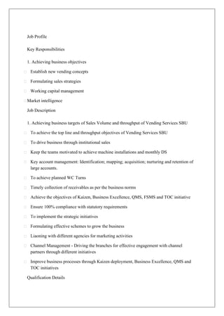 Job Profile
Key Responsibilities
1. Achieving business objectives
Establish new vending concepts
Formulating sales strategies
Working capital management
Market intelligence
Job Description
1. Achieving business targets of Sales Volume and throughput of Vending Services SBU
To achieve the top line and throughput objectives of Vending Services SBU
To drive business through institutional sales
Keep the teams motivated to achieve machine installations and monthly DS
Key account management: Identification; mapping; acquisition; nurturing and retention of
large accounts.
To achieve planned WC Turns
Timely collection of receivables as per the business norms
Achieve the objectives of Kaizen, Business Excellence, QMS, FSMS and TOC initiative
Ensure 100% compliance with statutory requirements
To implement the strategic initiatives
Formulating effective schemes to grow the business
Liaoning with different agencies for marketing activities
Channel Management - Driving the branches for effective engagement with channel
partners through different initiatives
Improve business processes through Kaizen deployment, Business Excellence, QMS and
TOC initiatives
Qualification Details
 