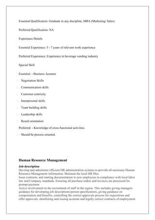 Essential Qualification: Graduate in any discipline, MBA (Marketing/ Sales)
Preferred Qualification: NA
Experience Details
Essential Experience: 5 - 7 years of relevant work experience
Preferred Experience: Experience in beverage vending industry
Special Skill
Essential: - Business Acumen
Negotiation Skills
Communication skills
Customer centricity
Interpersonal skills
Team building skills
Leadership skills
Result orientation
Preferred: - Knowledge of cross functional activities.
Should be process oriented.
Human Resource Management
Job description
Develop and administer efficient HR administration systems to provide all necessary Human
Resource Management information. Maintain the local HR files.
Issue contracts, and starting documentation to new employees in compliance with local labor
law and Company standards. Ensuring all purchase orders and invoices are processed for
prompt payment
Active involvement in the recruitment of staff in the region. This includes giving managers
guidance for developing job descriptions/person specifications, giving guidance on
compensation and benefits, controlling the correct approvals process for requisitions and
offer approvals, shortlisting and issuing accurate and legally correct contracts of employment.
 