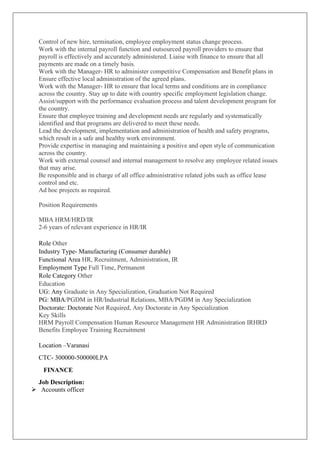 Control of new hire, termination, employee employment status change process.
Work with the internal payroll function and outsourced payroll providers to ensure that
payroll is effectively and accurately administered. Liaise with finance to ensure that all
payments are made on a timely basis.
Work with the Manager- HR to administer competitive Compensation and Benefit plans in
Ensure effective local administration of the agreed plans.
Work with the Manager- HR to ensure that local terms and conditions are in compliance
across the country. Stay up to date with country specific employment legislation change.
Assist/support with the performance evaluation process and talent development program for
the country.
Ensure that employee training and development needs are regularly and systematically
identified and that programs are delivered to meet these needs.
Lead the development, implementation and administration of health and safety programs,
which result in a safe and healthy work environment.
Provide expertise in managing and maintaining a positive and open style of communication
across the country.
Work with external counsel and internal management to resolve any employee related issues
that may arise.
Be responsible and in charge of all office administrative related jobs such as office lease
control and etc.
Ad hoc projects as required.
Position Requirements
MBA HRM/HRD/IR
2-6 years of relevant experience in HR/IR
Role Other
Industry Type- Manufacturing (Consumer durable)
Functional Area HR, Recruitment, Administration, IR
Employment Type Full Time, Permanent
Role Category Other
Education
UG: Any Graduate in Any Specialization, Graduation Not Required
PG: MBA/PGDM in HR/Industrial Relations, MBA/PGDM in Any Specialization
Doctorate: Doctorate Not Required, Any Doctorate in Any Specialization
Key Skills
HRM Payroll Compensation Human Resource Management HR Administration IRHRD
Benefits Employee Training Recruitment
Location –Varanasi
CTC- 300000-500000LPA
FINANCE
Job Description:
➢ Accounts officer
 