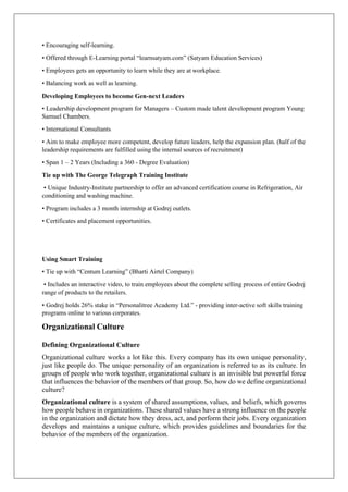 • Encouraging self-learning.
• Offered through E-Learning portal “learnsatyam.com” (Satyam Education Services)
• Employees gets an opportunity to learn while they are at workplace.
• Balancing work as well as learning.
Developing Employees to become Gen-next Leaders
• Leadership development program for Managers – Custom made talent development program Young
Samuel Chambers.
• International Consultants
• Aim to make employee more competent, develop future leaders, help the expansion plan. (half of the
leadership requirements are fulfilled using the internal sources of recruitment)
• Span 1 – 2 Years (Including a 360 - Degree Evaluation)
Tie up with The George Telegraph Training Institute
• Unique Industry-Institute partnership to offer an advanced certification course in Refrigeration, Air
conditioning and washing machine.
• Program includes a 3 month internship at Godrej outlets.
• Certificates and placement opportunities.
Using Smart Training
• Tie up with “Centum Learning” (Bharti Airtel Company)
• Includes an interactive video, to train employees about the complete selling process of entire Godrej
range of products to the retailers.
• Godrej holds 26% stake in “Personalitree Academy Ltd.” - providing inter-active soft skills training
programs online to various corporates.
Organizational Culture
Defining Organizational Culture
Organizational culture works a lot like this. Every company has its own unique personality,
just like people do. The unique personality of an organization is referred to as its culture. In
groups of people who work together, organizational culture is an invisible but powerful force
that influences the behavior of the members of that group. So, how do we define organizational
culture?
Organizational culture is a system of shared assumptions, values, and beliefs, which governs
how people behave in organizations. These shared values have a strong influence on the people
in the organization and dictate how they dress, act, and perform their jobs. Every organization
develops and maintains a unique culture, which provides guidelines and boundaries for the
behavior of the members of the organization.
 