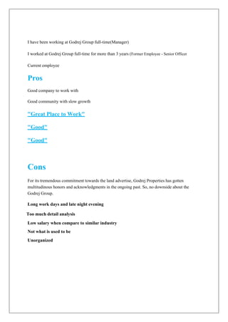 I have been working at Godrej Group full-time(Manager)
I worked at Godrej Group full-time for more than 3 years (Former Employee - Senior Officer
Current employee
Pros
Good company to work with
Good community with slow growth
"Great Place to Work"
"Good"
"Good"
Cons
For its tremendous commitment towards the land advertise, Godrej Properties has gotten
multitudinous honors and acknowledgments in the ongoing past. So, no downside about the
Godrej Group.
Long work days and late night evening
Too much detail analysis
Low salary when compare to similar industry
Not what is used to be
Unorganized
 