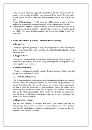 in the consumer electronics segment, manufacturers have to make sure they are
updated with the latest technology that has entered the market. For the higher
income groups, the brand, technology and the product features play an important
role.
➢ Pricing of the products – For the lower and middle income groups, price is the
deciding factor especially in a price-sensitive industry like consumer durables.
➢ Festive discount schemes – The sales of many consumer durables goods are driven
by festive discounts. For example, people consider it auspicious to purchase goods
like LCDs, Televisions, Washing machines, etc during festivals like Diwali, Gudi
Padwa, etc.
B. Porter’s Five Forces Model and Consumer Durable Industry
a. Buyer Power
The buyer’s power is quite high as they have multiple brands across different price
points, hence giving them a wide variety cross both durable and nondurable products
to choose from.
b. Supplier Power
The supplier’s power is low because of the availability of the large numbers of
suppliers in the domestic market and cheap import options for components from
other suppliers and countries.
c. Competitive Rivalry
Presence of a large number of players in the domestic consumer durable market in
each segment leads to high rivalry.
d. Availability of Substitutes
The threat of availability of substitutes in the Indian Consumer Durables market is
medium. Where the white goods segment (air conditioners, refrigerators) face low
threat of substitutes, the brown goods segment and consumer electronics segment
do face a threat of substitutes. As new technology enters the market at an
increasing pace, the manufacturers need to upgrade their products accordingly.
For e.g. the VCR got replaced by DVD player. On a different note, televisions
face the threat of multiplexes. Also, brown goods like pressure cookers face the
threat of microwave ovens etc.
e. Threat of new entrant
For any new company, to establish and build a new brand, cope with the
technological advancement and create a wide-distribution network is difficult.
One the other hand, cheaper brands from Asian countries like china and the entry
of other global brands is a concern.
 
