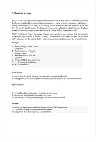 3. Marketing Strategy
SWOT Analysis is a proven management framework which enables a brand like Godrej Consumer
Products to benchmark its business & performance as compared to the competitors and industry.
Godrej Consumer Products is one of the leading brands in the FMCD sector. The table below also
lists the top Godrej Consumer Products competitors and elaborates Godrej Consumer Products
market segmentation, target group, positioning & Unique Selling Proposition (USP).
SWOT analysis of Godrej Consumer Products analyses the brand/company with its strengths,
weaknesses, opportunities & threats. In Godrej Consumer Products SWOT Analysis, the strengths
and weaknesses are the internal factors whereas opportunities and threats are the external factors.
Strengths
Weaknesses
1.Market share is limited due to presence of other strong FMCD brands
2.Godrej products has stiff competition from big domestic players and international brand
Opportunities
1.Tap rural markets and increase penetration in urban area
2.Mergers and acquisitions to strengthen the brand
3.Increasing purchasing power of people thereby increasing demand
Threats
1. Leader among India’s FMCG
companies
2. Some brands in 100 most
trusted brands
3. Presence in more than 60
countries
4. Over 1,300 full-time employees
5. Widespread distribution
network across India
1.Intense and increasing competition amongst other FMCD companies
2.FDI in retail thereby allowing international brands
3.Competition from unbranded and local products
 