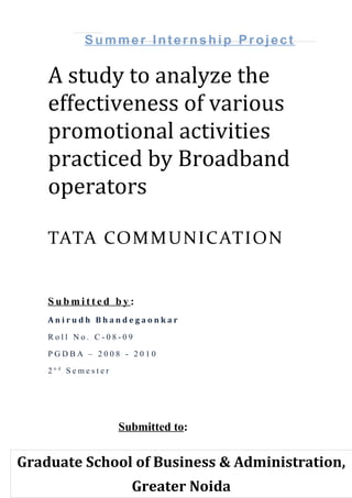 Summer Internship Project

    A study to analyze the
    effectiveness of various
    promotional activities
    practiced by Broadband
    operators

    TATA COM M UNIC ATION


    Submitted by:
    Anirudh Bhandegaonkar

    Roll No. C-08-09

    PGDBA – 2008 - 2010

    2nd Semester




                   Submitted to:


Graduate School of Business & Administration,
                     Greater Noida
 
