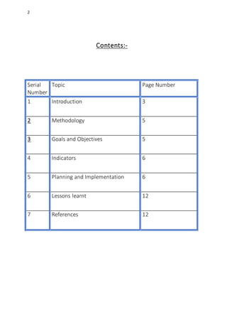 2
Contents:-
Serial
Number
Topic Page Number
1 Introduction 3
2 Methodology 5
3 Goals and Objectives 5
4 Indicators 6
5 Planning and Implementation 6
6 Lessons learnt 12
7 References 12
 