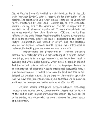 4
District Vaccine Store (DVS) which is maintained by the district cold
chain manager (DVSM), who is responsible for distribution of the
vaccines and logistics to Cold Chain Points. There are 43 Cold Chain
Points, maintained by Cold Chain Handlers (CCHs), who distributes
vaccines and logistics to the vaccinators. The CCH is responsible to
maintain the cold chain and supply chain. To maintain cold chain they
are using electrical Cold chain Equipment (CCE) such as Ice lined
refrigerator and deep freezer. Vaccine tracking happens at two points,
once in the morning, before the load is dispatched to the point of
routine immunization, and second on return. Until the electronic
Vaccine Intelligence Network (e-VIN) system was introduced in
Jhalawar, the tracking process was undertaken manually.
Implementing any programme that involves delivering
material to a particular area and administering it to people involves
two things; one is to manage inventory so we know how much is
available and when stocks run low, which helps in decision making.
And the second, is to actually administer this to people. Before the
implementation of electronic Vaccine Intelligence Network(e-VIN), it
was time-consuming to collect data from the field and this in turn
delayed our decision making. So we were not able to plan optimally.
Now we have real time information at our fingertips and so planning
and inventory management has become more effective. (3)
Electronic vaccine intelligence network adopted technology
through smart mobile phone, connected with 2G/3G internet facility.
At the end of each routine immunization session day CCH do the
online entries, so anybody who has access, can see the current status
of the inventory.
 