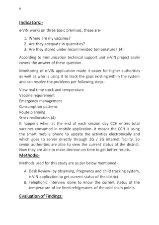 6
Indicators:-
e-VIN works on three basic premises, these are-
1. Where are my vaccines?
2. Are they adequate in quantities?
3. Are they stored under recommended temperature? (4)
According to Immunization technical support unit e-VIN project easily
covers the answer of these question
Monitoring of e-VIN application made it easier for higher authorities
as well as who is using it to track the gaps existing within the system
and can resolve the problems per following steps-
View real time stock and temperature
Vaccine requirement
Emergency management
Consumption patterns
Route planning
Stock reallocation (4)
It happens when at the end of each session day CCH enters total
vaccines consumed in mobile application. It means the CCH is using
the smart mobile phone to update the activities electronically and
which goes to server directly through 2G / 3G internet facility. So
senior authorities are able to view the current status of the district.
Now they are able to make decision on time to get better results.
Methods:-
Methods used for this study are as per below mentioned-
A. Desk Review- by observing, Pregnancy and child tracking system,
e-VIN application to get current status of the district.
B. Telephonic interview done to know the current status of the
temperature of Ice lined refrigerators of the cold chain points.
Evaluationof Findings:
 