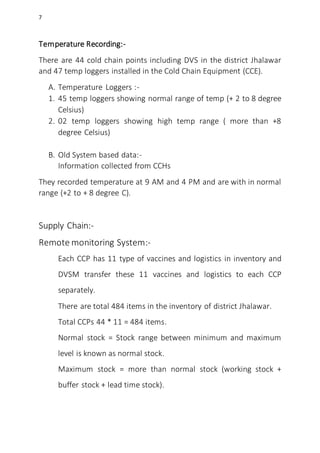 7
Temperature Recording:-
There are 44 cold chain points including DVS in the district Jhalawar
and 47 temp loggers installed in the Cold Chain Equipment (CCE).
A. Temperature Loggers :-
1. 45 temp loggers showing normal range of temp (+ 2 to 8 degree
Celsius)
2. 02 temp loggers showing high temp range ( more than +8
degree Celsius)
B. Old System based data:-
Information collected from CCHs
They recorded temperature at 9 AM and 4 PM and are with in normal
range (+2 to + 8 degree C).
Supply Chain:-
Remote monitoring System:-
Each CCP has 11 type of vaccines and logistics in inventory and
DVSM transfer these 11 vaccines and logistics to each CCP
separately.
There are total 484 items in the inventory of district Jhalawar.
Total CCPs 44 * 11 = 484 items.
Normal stock = Stock range between minimum and maximum
level is known as normal stock.
Maximum stock = more than normal stock (working stock +
buffer stock + lead time stock).
 