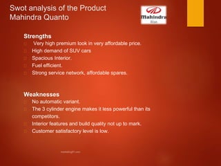 Swot analysis of the Product
Mahindra Quanto
Strengths
Very high premium look in very affordable price.
High demand of SUV cars
Spacious Interior.
Fuel efficient.
Strong service network, affordable spares.
Weaknesses
No automatic variant.
The 3 cylinder engine makes it less powerful than its
competitors.
Interior features and build quality not up to mark.
Customer satisfactory level is low.
 