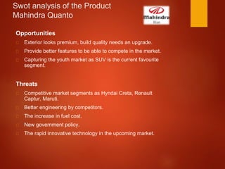 Swot analysis of the Product
Mahindra Quanto
Opportunities
Exterior looks premium, build quality needs an upgrade.
Provide better features to be able to compete in the market.
Capturing the youth market as SUV is the current favourite
segment.
Threats
Competitive market segments as Hyndai Creta, Renault
Captur, Maruti.
Better engineering by competitors.
The increase in fuel cost.
New government policy.
The rapid innovative technology in the upcoming market.
 