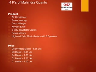 4 P’s of Mahindra Quanto
Product
Air Conditioner
Power steering
Good Mileage
Keyless Entry
3-Way adjustable Seates
Power Mirrors
High-end 2-din Music System with 8 Speakers.
Price
C8 (1493cc) Diesel – 8.56 Lks
C6 Diesel – 8.04 Lks
C4 Diesel – 7.56 Lks
C2 Diesel – 7.26 Lks
C1 Diesel – 7.00 Lks
 