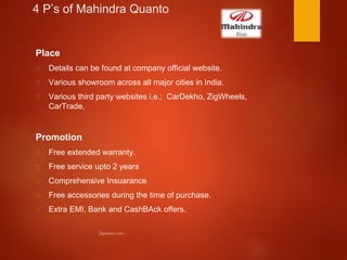 4 P’s of Mahindra Quanto
Place
Details can be found at company official website.
Various showroom across all major cities in India.
Various third party websites i.e.; CarDekho, ZigWheels,
CarTrade.
Promotion
Free extended warranty.
Free service upto 2 years
Comprehensive Insuarance
Free accessories during the time of purchase.
Extra EMI, Bank and CashBAck offers.
 