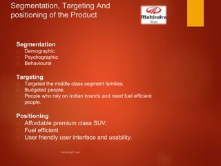 Segmentation, Targeting And
positioning of the Product
Segmentation
Demographic
Psychographic
Behavioural
Targeting
Targeted the middle class segment families.
Budgeted people.
People who rely on Indian brands and need fuel efficient
people.
Positioning
Affordable premium class SUV.
Fuel efficient
User friendly user interface and usability.
 
