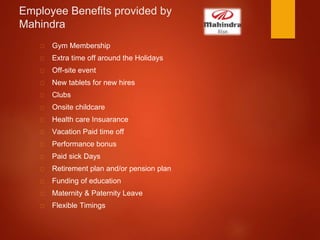 Employee Benefits provided by
Mahindra
Gym Membership
Extra time off around the Holidays
Off-site event
New tablets for new hires
Clubs
Onsite childcare
Health care Insuarance
Vacation Paid time off
Performance bonus
Paid sick Days
Retirement plan and/or pension plan
Funding of education
Maternity & Paternity Leave
Flexible Timings
 
