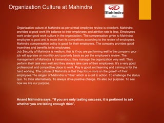 Organization Culture at Mahindra
Organization culture at Mahindra as per overall employee review is excellent. Mahindra
provides a good work life balance to their employees and attrition rate is less. Employees
work under good work culture in the organization. The compensation given to Mahindra
employee is good and is more than its competitors according to the review of employees.
Mahindra compensation policy is good for their employees. The company provides good
incentives and benefits to its employees.
Job Security of Mahindra is medium, that is if you are performing well in the company your
job will appraise on monthly and quarterly basis as per the employee’s review. The
management of Mahindra is tremendous; they manage the organization very well. They
perform their task very well and they always take care of their employees. It’s a very good
professional and competitive place to work. Pay is good and learning and training is for the
hard working. The culture of Mahindra is that they focus more on the growth of their
employees.The slogan of Mahindra is “Rise” which is a call to action. To challenge the status
quo. To think alternatively. To always drive positive change. It's also our purpose. To see
how we live our purpose.
Anand Mahindra says, “If you are only tasting success, it is pertinent to ask
whether you are taking enough risks”.
 