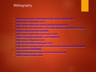 Bibliography
https://www.ibef.org/industry/india-automobiles.aspx
http://www.mahindra.com/
http://www.mahindra.com/business/automotive
http://www.moneycontrol.com/india/stockpricequote/auto-cars-
jeeps/mahindramahindra/MM
http://www.mahindra.com/news-room
https://managementhelp.org/marketing/
http://www.mbaskool.com
http://productlifecyclestages.com
http://www.moneycontrol.com/financials/mahindramahindra/bal
ance-sheetVI/MM#MM
https://managementhelp.org/humanresources
https://www.naukri.com/
 
