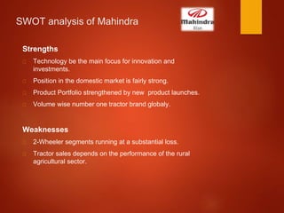 SWOT analysis of Mahindra
Strengths
Technology be the main focus for innovation and
investments.
Position in the domestic market is fairly strong.
Product Portfolio strengthened by new product launches.
Volume wise number one tractor brand globaly.
Weaknesses
2-Wheeler segments running at a substantial loss.
Tractor sales depends on the performance of the rural
agricultural sector.
 
