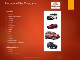 Products of the Company
Vehicles
1. Scorpio
2. Quanto (now NuvoSport)
3. XUV 300
4. XUV 500
5. KUV 100
6. E2O (Hybrid)
7. Marazzo
8. Bolero
9. Thar
10. Xulo
11. Alturas G4
12. TUV 300
13. eVerito (Hybrid)
14. Bolero Pick-Up (Commercial)
Other Sectors
1. Tractors
2. Logistics
3. Used Car (First Choice)
 