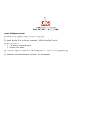 End Semester Examination
                                               WORKING CAPITAL MANAGEMENT

Attempt the following questions:

Q1. What is credit policy? What are the elements of credit policy?

Q2. What is factoring? What are the types of factoring? Explain the benefits of factoring?

Q3. Write short notes on:
    a) ABC Analysis of inventory control
    b) Economic order quantity

Q4. Examine the importance of trade credit and accrued expenses as a source of working capital financing.

Q5. What do you mean by implicit cost of trade credit? How is it calculated?
 